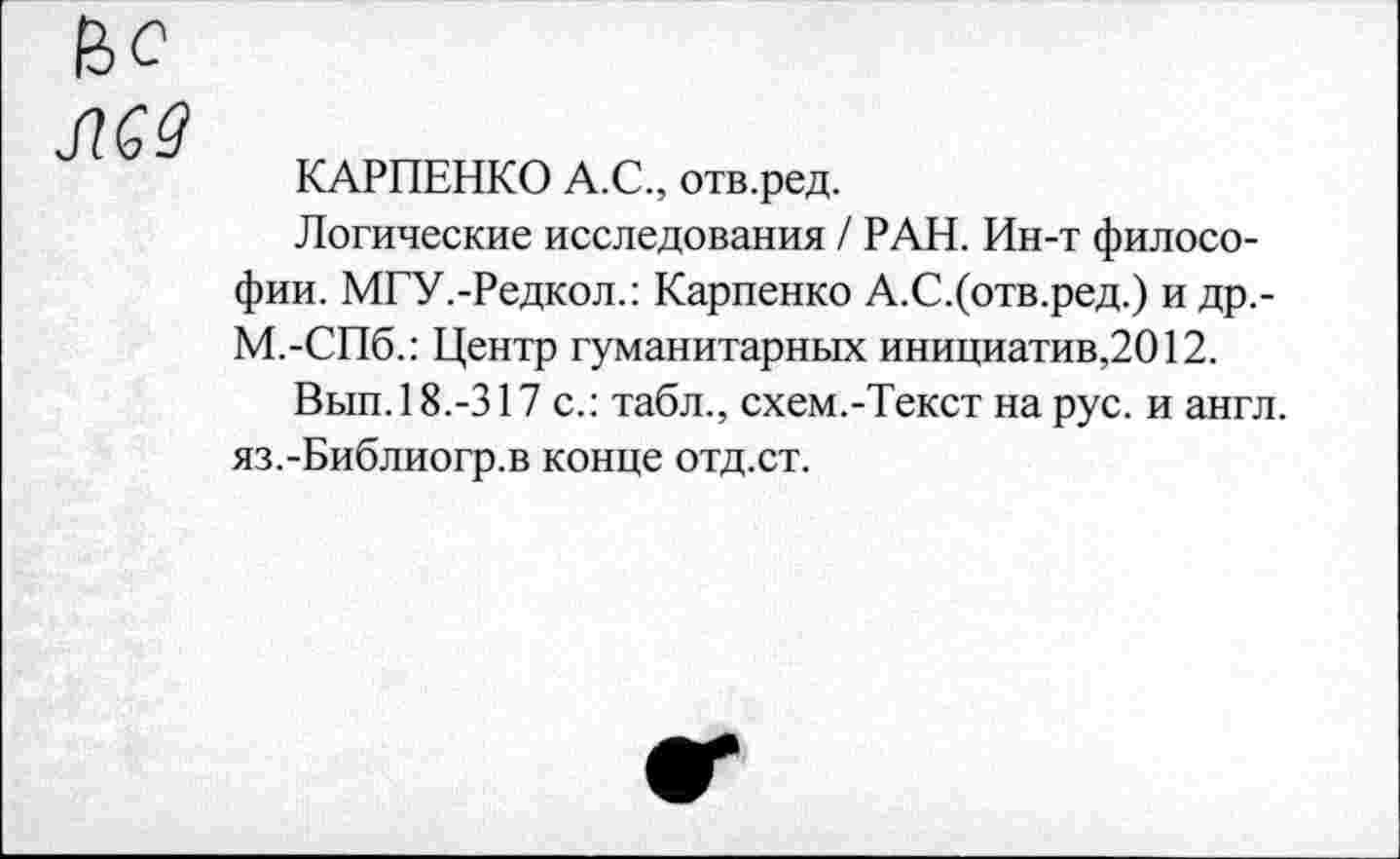 ﻿МУ
КАРПЕНКО А.С., отв.ред.
Логические исследования / РАН. Ин-т философии. МГУ.-Редкол.: Карпенко А.С.(отв.ред.) и др,-М.-СПб.: Центр гуманитарных инициатив,2012.
Вып.18.-317 с.: табл., схем.-Текст на рус. и англ. яз.-Библиогр.в конце отд.ст.